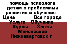 помощь психолога детям с проблемами развития и обучения › Цена ­ 1 000 - Все города Услуги » Обучение. Курсы   . Ханты-Мансийский,Нижневартовск г.